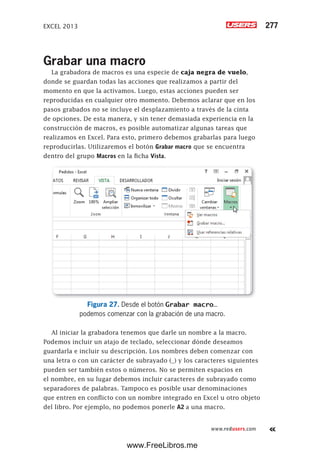 EXCEL 2013 277
www.redusers.com
Grabar una macro
La grabadora de macros es una especie de caja negra de vuelo,
donde se guardan todas las acciones que realizamos a partir del
momento en que la activamos. Luego, estas acciones pueden ser
reproducidas en cualquier otro momento. Debemos aclarar que en los
pasos grabados no se incluye el desplazamiento a través de la cinta
de opciones. De esta manera, y sin tener demasiada experiencia en la
construcción de macros, es posible automatizar algunas tareas que
realizamos en Excel. Para esto, primero debemos grabarlas para luego
reproducirlas. Utilizaremos el botón Grabar macro que se encuentra
dentro del grupo Macros en la ficha Vista.
Figura 27. Desde el botón Grabar macro…
podemos comenzar con la grabación de una macro.
Al iniciar la grabadora tenemos que darle un nombre a la macro.
Podemos incluir un atajo de teclado, seleccionar dónde deseamos
guardarla e incluir su descripción. Los nombres deben comenzar con
una letra o con un carácter de subrayado (_) y los caracteres siguientes
pueden ser también estos o números. No se permiten espacios en
el nombre, en su lugar debemos incluir caracteres de subrayado como
separadores de palabras. Tampoco es posible usar denominaciones
que entren en conflicto con un nombre integrado en Excel u otro objeto
del libro. Por ejemplo, no podemos ponerle A2 a una macro.
www.FreeLibros.me
 