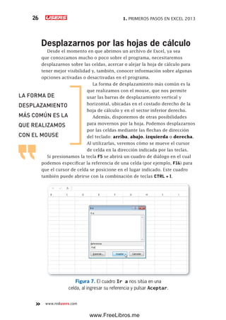 1. PRIMEROS PASOS EN EXCEL 201326
www.redusers.com
Desplazarnos por las hojas de cálculo
Desde el momento en que abrimos un archivo de Excel, ya sea
que conozcamos mucho o poco sobre el programa, necesitaremos
desplazarnos sobre las celdas, acercar o alejar la hoja de cálculo para
tener mejor visibilidad y, también, conocer información sobre algunas
opciones activadas o desactivadas en el programa.
La forma de desplazamiento más común es la
que realizamos con el mouse, que nos permite
usar las barras de desplazamiento vertical y
horizontal, ubicadas en el costado derecho de la
hoja de cálculo y en el sector inferior derecho.
Además, disponemos de otras posibilidades
para movernos por la hoja. Podemos desplazarnos
por las celdas mediante las flechas de dirección
del teclado: arriba, abajo, izquierda o derecha.
Al utilizarlas, veremos cómo se mueve el cursor
de celda en la dirección indicada por las teclas.
Si presionamos la tecla F5 se abrirá un cuadro de diálogo en el cual
podemos especificar la referencia de una celda (por ejemplo, F16) para
que el cursor de celda se posicione en el lugar indicado. Este cuadro
también puede abrirse con la combinación de teclas CTRL + I.
Figura 7. El cuadro Ir a nos sitúa en una
celda, al ingresar su referencia y pulsar Aceptar.
LA FORMA DE
DESPLAZAMIENTO
MÁS COMÚN ES LA
QUE REALIZAMOS
CON EL MOUSE
www.FreeLibros.me
 
