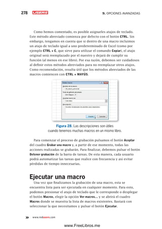 9. OPCIONES AVANZADAS278
www.redusers.com
Como hemos comentado, es posible asignarles atajos de teclado.
Este método abreviado comienza por defecto con el botón CTRL. Sin
embargo, tengamos en cuenta que si dentro de una macro incluimos
un atajo de teclado igual a uno predeterminado de Excel (como por
ejemplo CTRL + C, que sirve para utilizar el comando Copiar), el atajo
original será reemplazado por el nuestro y dejará de cumplir su
función (al menos en ese libro). Por esa razón, debemos ser cuidadosos
al definir estos métodos abreviados para no reemplazar otros atajos.
Como recomendación, resulta útil que los métodos abreviados de las
macros comiencen con CTRL + MAYÚS.
Figura 28. Las descripciones son útiles
cuando tenemos muchas macros en un mismo libro.
Para comenzar el proceso de grabación pulsamos el botón Aceptar
del cuadro Grabar una macro y, a partir de ese momento, todas las
acciones realizadas se grabarán. Para finalizar, debemos pulsar el botón
Detener grabación de la barra de tareas. De esta manera, cada usuario
podrá automatizar las tareas que realice con frecuencia y así evitar
pérdidas de tiempo innecesarias.
Ejecutar una macro
Una vez que finalizamos la grabación de una macro, esta se
encuentra lista para ser ejecutada en cualquier momento. Para esto,
podemos presionar el atajo de teclado que le corresponde o desplegar
el botón Macros, elegir la opción Ver macros… y se abrirá el cuadro
Macros donde se muestra la lista de macros existentes. Bastará con
seleccionar la que necesitamos y pulsar el botón Ejecutar.
www.FreeLibros.me
 