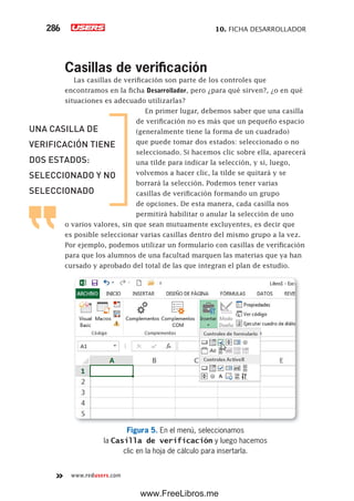 10. FICHA DESARROLLADOR286
www.redusers.com
Casillas de verificación
Las casillas de verificación son parte de los controles que
encontramos en la ficha Desarrollador, pero ¿para qué sirven?, ¿o en qué
situaciones es adecuado utilizarlas?
En primer lugar, debemos saber que una casilla
de verificación no es más que un pequeño espacio
(generalmente tiene la forma de un cuadrado)
que puede tomar dos estados: seleccionado o no
seleccionado. Si hacemos clic sobre ella, aparecerá
una tilde para indicar la selección, y si, luego,
volvemos a hacer clic, la tilde se quitará y se
borrará la selección. Podemos tener varias
casillas de verificación formando un grupo
de opciones. De esta manera, cada casilla nos
permitirá habilitar o anular la selección de uno
o varios valores, sin que sean mutuamente excluyentes, es decir que
es posible seleccionar varias casillas dentro del mismo grupo a la vez.
Por ejemplo, podemos utilizar un formulario con casillas de verificación
para que los alumnos de una facultad marquen las materias que ya han
cursado y aprobado del total de las que integran el plan de estudio.
Figura 5. En el menú, seleccionamos
la Casilla de verificación y luego hacemos
clic en la hoja de cálculo para insertarla.
UNA CASILLA DE
VERIFICACIÓN TIENE
DOS ESTADOS:
SELECCIONADO Y NO
SELECCIONADO
www.FreeLibros.me
 