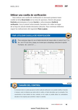 EXCEL 2013 287
www.redusers.com
PAP: UTILIZAR CASILLA DE VERIFICACIÓN
01 Para comenzar, haga clic con el botón derecho del mouse sobre el control Casilla
de verificación y, luego, en el menú que se despliega, seleccione la opción
Formato de control...
Utilizar una casilla de verificación
Para utilizar una casilla de verificación es necesario primero tener
visible la ficha Desarrolador en la cinta de opciones. Dentro del grupo
Controles presionamos el icono Insertar y seleccionamos Casilla de
verificación. Con el control seleccionado, hacemos clic sobre un lugar
de la hoja de cálculo donde deseamos ubicarla. Para continuar debemos
seguir las indicaciones del siguiente Paso a paso.
Es necesario tener en cuenta que para el control casilla de verificación no es posible modificar el tamaño
ni tampoco variar la distancia que existe entre la casilla y el texto descriptivo que la acompaña. Esta
característica lo hace distinto de otros controles, en los cuales es posible utilizar los controladores
ubicados en las esquinas para aumentar o reducir su tamaño.
TAMAÑO DEL CONTROL
www.FreeLibros.me
 