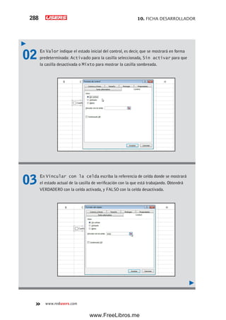 10. FICHA DESARROLLADOR288
www.redusers.com
02 En Valor indique el estado inicial del control, es decir, que se mostrará en forma
predeterminada: Activado para la casilla seleccionada, Sin activar para que
la casilla desactivada o Mixto para mostrar la casilla sombreada.
03 En Vincular con la celda escriba la referencia de celda donde se mostrará
el estado actual de la casilla de verificación con la que está trabajando. Obtendrá
VERDADERO con la celda activada, y FALSO con la celda desactivada.
www.FreeLibros.me
 