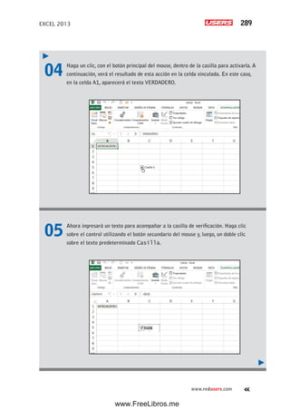 EXCEL 2013 289
www.redusers.com
04 Haga un clic, con el botón principal del mouse, dentro de la casilla para activarla. A
continuación, verá el resultado de esta acción en la celda vinculada. En este caso,
en la celda A1, aparecerá el texto VERDADERO.
05 Ahora ingresará un texto para acompañar a la casilla de verificación. Haga clic
sobre el control utilizando el botón secundario del mouse y, luego, un doble clic
sobre el texto predeterminado Casilla.
www.FreeLibros.me
 