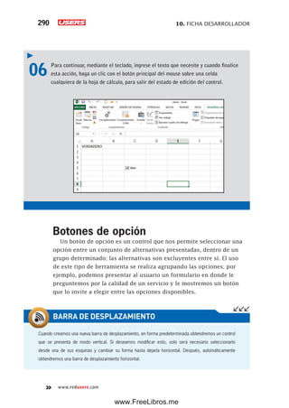 10. FICHA DESARROLLADOR290
www.redusers.com
06 Para continuar, mediante el teclado, ingrese el texto que necesite y cuando finalice
esta acción, haga un clic con el botón principal del mouse sobre una celda
cualquiera de la hoja de cálculo, para salir del estado de edición del control.
Botones de opción
Un botón de opción es un control que nos permite seleccionar una
opción entre un conjunto de alternativas presentadas, dentro de un
grupo determinado; las alternativas son excluyentes entre sí. El uso
de este tipo de herramienta se realiza agrupando las opciones; por
ejemplo, podemos presentar al usuario un formulario en donde le
preguntemos por la calidad de un servicio y le mostremos un botón
que lo invite a elegir entre las opciones disponibles.
Cuando creamos una nueva barra de desplazamiento, en forma predeterminada obtendremos un control
que se presenta de modo vertical. Si deseamos modificar esto, solo será necesario seleccionarlo
desde una de sus esquinas y cambiar su forma hasta dejarla horizontal. Después, automáticamente
obtendremos una barra de desplazamiento horizontal.
BARRA DE DESPLAZAMIENTO
www.FreeLibros.me
 