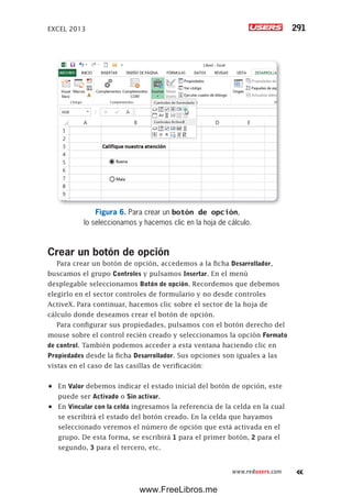 EXCEL 2013 291
www.redusers.com
Figura 6. Para crear un botón de opción,
lo seleccionamos y hacemos clic en la hoja de cálculo.
Crear un botón de opción
Para crear un botón de opción, accedemos a la ficha Desarrollador,
buscamos el grupo Controles y pulsamos Insertar. En el menú
desplegable seleccionamos Botón de opción. Recordemos que debemos
elegirlo en el sector controles de formulario y no desde controles
ActiveX. Para continuar, hacemos clic sobre el sector de la hoja de
cálculo donde deseamos crear el botón de opción.
Para configurar sus propiedades, pulsamos con el botón derecho del
mouse sobre el control recién creado y seleccionamos la opción Formato
de control. También podemos acceder a esta ventana haciendo clic en
Propiedades desde la ficha Desarrollador. Sus opciones son iguales a las
vistas en el caso de las casillas de verificación:
•	 En Valor debemos indicar el estado inicial del botón de opción, este
puede ser Activado o Sin activar.
•	 En Vincular con la celda ingresamos la referencia de la celda en la cual
se escribirá el estado del botón creado. En la celda que hayamos
seleccionado veremos el número de opción que está activada en el
grupo. De esta forma, se escribirá 1 para el primer botón, 2 para el
segundo, 3 para el tercero, etc.
www.FreeLibros.me
 