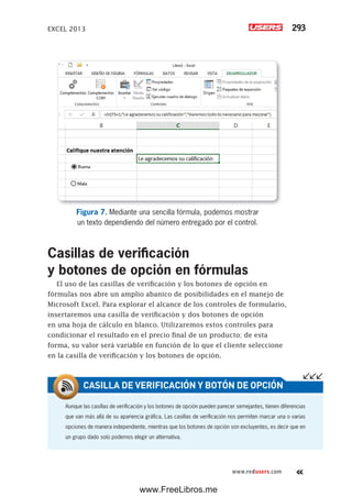 EXCEL 2013 293
www.redusers.com
Figura 7. Mediante una sencilla fórmula, podemos mostrar
un texto dependiendo del número entregado por el control.
Casillas de verificación
y botones de opción en fórmulas
El uso de las casillas de verificación y los botones de opción en
fórmulas nos abre un amplio abanico de posibilidades en el manejo de
Microsoft Excel. Para explorar el alcance de los controles de formulario,
insertaremos una casilla de verificación y dos botones de opción
en una hoja de cálculo en blanco. Utilizaremos estos controles para
condicionar el resultado en el precio final de un producto; de esta
forma, su valor será variable en función de lo que el cliente seleccione
en la casilla de verificación y los botones de opción.
Aunque las casillas de verificación y los botones de opción pueden parecer semejantes, tienen diferencias
que van más allá de su apariencia gráfica. Las casillas de verificación nos permiten marcar una o varias
opciones de manera independiente, mientras que los botones de opción son excluyentes, es decir que en
un grupo dado solo podemos elegir un alternativa.
CASILLA DE VERIFICACIÓN Y BOTÓN DE OPCIÓN
www.FreeLibros.me
 