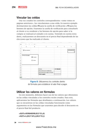 10. FICHA DESARROLLADOR294
www.redusers.com
Vincular las celdas
Una vez creados los controles correspondientes –como vimos en
páginas anteriores–, los vincularemos a una celda. En nuestro ejemplo
destinaremos las celdas F2 para la casilla de verificación y F3 para los
botones de opción. Usaremos la casilla de verificación para consultarle
al cliente si es residente y los botones de opción para saber si la
compra se realizará al contado o en cuotas. Teniendo en cuenta estos
datos, realizaremos un descuento en el precio final dependiendo de las
elecciones que ha realizado el cliente.
Figura 8. Utilizaremos los controles dentro
de fórmulas para establecer el valor final a pagar.
Utilizar los valores en fórmulas
En este momento, debemos hacer uso de los valores que obtenemos
en las celdas vinculadas a los controles recién creados. Para esto,
aplicaremos las fórmulas que detallamos a continuación. Los valores
que se encuentran en las celdas vinculadas funcionarán como
argumentos en las fórmulas que usaremos para decidir el descuento en
el precio final del producto:
=SI(F2=VERDADERO;D13*2%;0)
=SI(F3=1;(D13*10%);(D13*5%))
www.FreeLibros.me
 