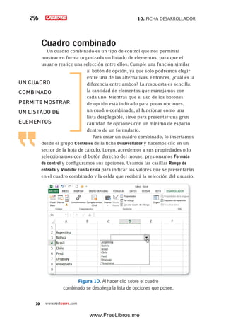 10. FICHA DESARROLLADOR296
www.redusers.com
Cuadro combinado
Un cuadro combinado es un tipo de control que nos permitirá
mostrar en forma organizada un listado de elementos, para que el
usuario realice una selección entre ellos. Cumple una función similar
al botón de opción, ya que solo podremos elegir
entre una de las alternativas. Entonces, ¿cuál es la
diferencia entre ambos? La respuesta es sencilla:
la cantidad de elementos que manejamos con
cada uno. Mientras que el uso de los botones
de opción está indicado para pocas opciones,
un cuadro combinado, al funcionar como una
lista desplegable, sirve para presentar una gran
cantidad de opciones con un mínimo de espacio
dentro de un formulario.
Para crear un cuadro combinado, lo insertamos
desde el grupo Controles de la ficha Desarrollador y hacemos clic en un
sector de la hoja de cálculo. Luego, accedemos a sus propiedades o lo
seleccionamos con el botón derecho del mouse, presionamos Formato
de control y configuramos sus opciones. Usamos las casillas Rango de
entrada y Vincular con la celda para indicar los valores que se presentarán
en el cuadro combinado y la celda que recibirá la selección del usuario.
Figura 10. Al hacer clic sobre el cuadro
combinado se despliega la lista de opciones que posee.
UN CUADRO
COMBINADO
PERMITE MOSTRAR
UN LISTADO DE
ELEMENTOS
www.FreeLibros.me
 