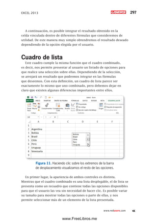 EXCEL 2013 297
www.redusers.com
A continuación, es posible integrar el resultado obtenido en la
celda vinculada dentro de diferentes fórmulas que consideremos de
utilidad. De este manera muy simple obtendremos el resultado deseado
dependiendo de la opción elegida por el usuario.
Cuadro de lista
Este cuadro cumple la misma función que el cuadro combinado,
es decir, nos permite presentar al usuario un listado de opciones para
que realice una selección sobre ellas. Dependiendo de la selección,
se arrojará un resultado que podremos integrar en las fórmulas
que deseemos. Con esta definición, un cuadro de lista parece ser
exactamente lo mismo que uno combinado, pero debemos dejar en
claro que existen algunas diferencias importantes entre ellos.
Figura 11. Haciendo clic sobre los extremos de la barra
de desplazamiento visualizamos el resto de las opciones.
En primer lugar, la apariencia de ambos controles es distinta.
Mientras que el cuadro combinado es una lista desplegable, el de lista se
presenta como un recuadro que contiene todas las opciones disponibles
para que el usuario las vea sin necesidad de hacer clic. Es posible variar
su tamaño para mostrar todas las opciones o parte de ellas, y nos
permite seleccionar más de un elemento de la lista presentada.
www.FreeLibros.me
 