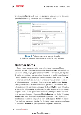 1. PRIMEROS PASOS EN EXCEL 201328
www.redusers.com
presionamos Aceptar. Así, cada vez que generemos un nuevo libro, este
tendrá el número de hojas que hayamos especificado.
Figura 8. Podemos ingresar el número deseado
o hacer clic sobre las flechas que se muestran junto al cuadro.
Guardar libros
Como vimos anteriormente, para administrar nuestros libros
(guardar, abrir o cerrar) disponemos de la ficha Archivo. Si hacemos un
clic sobre esta y, luego, presionamos Guardar, se muestran, en el panel
derecho, las opciones que permiten almacenar el archivo que hayamos
creado. También es posible utilizar la combinación de teclas CTRL + G.
Una vez realizada cualquiera de estas dos instrucciones, como es
la primera vez que guardamos el archivo, se activa la opción Guardar
como, para seleccionar la carpeta donde queremos almacenarlo. Para
ello debemos indicar si deseamos guardarlo en SkyDrive o en el Equipo.
Al hacer clic sobre Equipo, en el panel derecho, se muestran las últimas
carpetas en las cuales guardamos archivos; si ninguna de las listadas
es la que necesitamos, pulsamos el botón Examinar. Se abrirá el cuadro
Guardar como para buscar la carpeta que queremos y para ingresar el
nombre que deseamos asignarle al libro en la opción Nombre de archivo.
Para finalizar, pulsamos Guardar. Por defecto, los archivos se guardan en
la biblioteca Documentos, pero podemos elegir otra ubicación.
www.FreeLibros.me
 