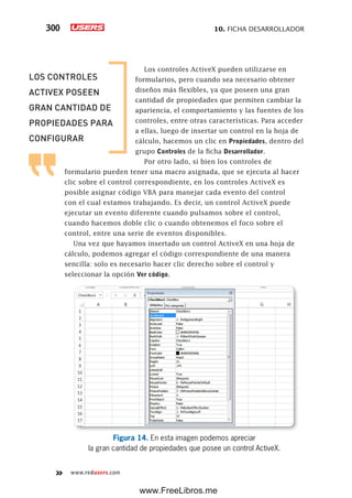 10. FICHA DESARROLLADOR300
www.redusers.com
Los controles ActiveX pueden utilizarse en
formularios, pero cuando sea necesario obtener
diseños más flexibles, ya que poseen una gran
cantidad de propiedades que permiten cambiar la
apariencia, el comportamiento y las fuentes de los
controles, entre otras características. Para acceder
a ellas, luego de insertar un control en la hoja de
cálculo, hacemos un clic en Propiedades, dentro del
grupo Controles de la ficha Desarrollador.
Por otro lado, si bien los controles de
formulario pueden tener una macro asignada, que se ejecuta al hacer
clic sobre el control correspondiente, en los controles ActiveX es
posible asignar código VBA para manejar cada evento del control
con el cual estamos trabajando. Es decir, un control ActiveX puede
ejecutar un evento diferente cuando pulsamos sobre el control,
cuando hacemos doble clic o cuando obtenemos el foco sobre el
control, entre una serie de eventos disponibles.
Una vez que hayamos insertado un control ActiveX en una hoja de
cálculo, podemos agregar el código correspondiente de una manera
sencilla: solo es necesario hacer clic derecho sobre el control y
seleccionar la opción Ver código.
Figura 14. En esta imagen podemos apreciar
la gran cantidad de propiedades que posee un control ActiveX.
LOS CONTROLES
ACTIVEX POSEEN
GRAN CANTIDAD DE
PROPIEDADES PARA
CONFIGURAR
www.FreeLibros.me
 
