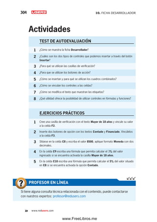 10. FICHA DESARROLLADOR304
www.redusers.com
Si tiene alguna consulta técnica relacionada con el contenido, puede contactarse
con nuestros expertos: profesor@redusers.com
PROFESOR EN LÍNEA
TEST DE AUTOEVALUACIÓN
1 ¿Cómo se muestra la ficha Desarrollador?
2 ¿Cuáles son los dos tipos de controles que podemos insertar a través del botón
Insertar?
3 ¿Para qué se utilizan las casillas de verificación?
4 ¿Para que se utilizan los botones de acción?
5 ¿Cómo se insertan y para qué se utilizan los cuadros combinados?
6 ¿Cómo se vinculan los controles a las celdas?
7 ¿Cómo se modifica el texto que muestran las etiquetas?
8 ¿Qué utilidad ofrece la posibilidad de utilizar controles en fórmulas y funciones?
EJERCICIOS PRÁCTICOS
1 Cree una casilla de verificación con el texto Mayor de 18 años y vincule su valor
a la celda F2.
2 Inserte dos botones de opción con los textos Contado y Financiado. Vincúlelos
a la celda F3.
3 Sitúese en la celda C8 y escriba el valor 8500, aplique formato Moneda con dos
decimales.
4 En la celda C9 escriba una fórmula que permita calcular el 3% del valor
ingresado si se encuentra activada la casilla Mayor de 18 años.
5 En la celda C10 escriba una fórmula que permita calcular el 5% del valor situado
en C8 si se encuentra activada la opción Contado.
Actividades
www.FreeLibros.me
 