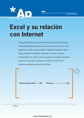 Servicio de atención al lector: usershop@redusers.com
El desarrollo de servicios en línea ha superado el concepto
tradicional de almacenamiento y acceso a los archivos. Hoy
podemos acceder a estos desde cualquier dispositivo que
tenga conexión a Internet, editarlos en línea e, incluso,
compartirlos con otros usuarios aunque no tengan instalado
Excel en sus propios equipos o la misma versión que
nosotros utilizamos para crear el libro.
Excel y su relación
con Internet
▼ Almacenamiento online.........306 ▼ Resumen.................................312
www.FreeLibros.me
 
