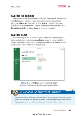 EXCEL 2013 29
www.redusers.com
Guardar los cambios
Después de haber guardado el archivo por primera vez, en adelante,
cuando hagamos cambios y queramos conservarlos, bastará con
presionar CTRL + G o ingresar a la ficha Archivo y pulsar, en el panel
izquierdo, la opción Guardar. También podemos usar el comando de la
Barra de herramientas de acceso rápido, si se encuentra aquí.
Guardar como
Si queremos guardar el archivo en otra ubicación o cambiarle el
nombre, debemos presionar Archivo/Guardar como. Se volverá a abrir el
cuadro de diálogo donde podremos seleccionar otra carpeta de destino
e ingresar un nuevo nombre para el archivo.
Figura 9. El botón Examinar nos permite elegir
la ubicación en la cual deseamos guardar el archivo.
No existe un número ideal de hojas que deba tener un libro sino que esto depende de su contenido; por lo que
algunos libros tendrán más hojas que otros. Sin embargo, es recomendable no exagerar con el número de
hojas para que el archivo sea más liviano; por lo que sugerimos eliminar las hojas en blanco.
¿CUÁNTAS HOJAS DEBE TENER UN LIBRO?
www.FreeLibros.me
 