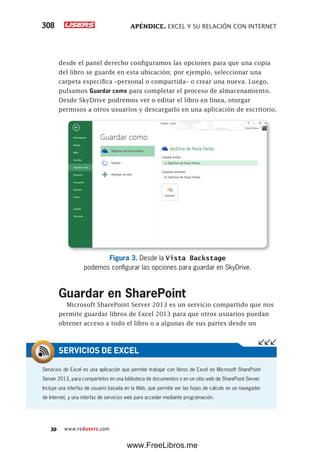 APÉNDICE. EXCEL Y SU RELACIÓN CON INTERNET308
www.redusers.com
desde el panel derecho configuramos las opciones para que una copia
del libro se guarde en esta ubicación; por ejemplo, seleccionar una
carpeta específica –personal o compartida– o crear una nueva. Luego,
pulsamos Guardar como para completar el proceso de almacenamiento.
Desde SkyDrive podremos ver o editar el libro en línea, otorgar
permisos a otros usuarios y descargarlo en una aplicación de escritorio.
Figura 3. Desde la Vista Backstage
podemos configurar las opciones para guardar en SkyDrive.
Guardar en SharePoint
Microsoft SharePoint Server 2013 es un servicio compartido que nos
permite guardar libros de Excel 2013 para que otros usuarios puedan
obtener acceso a todo el libro o a algunas de sus partes desde un
Servicios de Excel es una aplicación que permite trabajar con libros de Excel en Microsoft SharePoint
Server 2013, para compartirlos en una biblioteca de documentos o en un sitio web de SharePoint Server.
Incluye una interfaz de usuario basada en la Web, que permite ver las hojas de cálculo en un navegador
de Internet, y una interfaz de servicios web para acceder mediante programación.
SERVICIOS DE EXCEL
www.FreeLibros.me
 