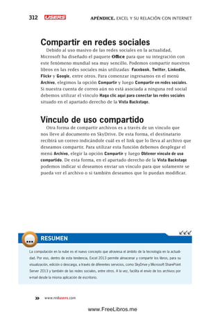 APÉNDICE. EXCEL Y SU RELACIÓN CON INTERNET312
www.redusers.com
Compartir en redes sociales
Debido al uso masivo de las redes sociales en la actualidad,
Microsoft ha diseñado el paquete Office para que su integración con
este fenómeno mundial sea muy sencillo. Podemos compartir nuestros
libros en las redes sociales más utilizadas: Facebook, Twitter, LinkedIn,
Flickr y Google, entre otros. Para comenzar ingresamos en el menú
Archivo, elegimos la opción Compartir y luego Compartir en redes sociales.
Si nuestra cuenta de correo aún no está asociada a ninguna red social
debemos utilizar el vínculo Haga clic aquí para conectar las redes sociales
situado en el apartado derecho de la Vista Backstage.
Vínculo de uso compartido
Otra forma de compartir archivos es a través de un vínculo que
nos lleve al documento en SkyDrive. De esta forma, el destinatario
recibirá un correo indicándole cuál es el link que lo lleva al archivo que
deseamos compartir. Para utilizar esta función debemos desplegar el
menú Archivo, elegir la opción Compartir y luego Obtener vínculo de uso
compartido. De esta forma, en el apartado derecho de la Vista Backstage
podemos indicar si deseamos enviar un vínculo para que solamente se
pueda ver el archivo o si también deseamos que lo puedan modificar.
La computación en la nube es el nuevo concepto que atraviesa el ámbito de la tecnología en la actuali-
dad. Por eso, dentro de esta tendencia, Excel 2013 permite almacenar y compartir los libros, para su
visualización, edición o descarga, a través de diferentes servicios, como SkyDrive y Microsoft SharePoint
Server 2013 y también de las redes sociales, entre otros. A la vez, facilita el envío de los archivos por
e-mail desde la misma aplicación de escritorio.
RESUMEN
www.FreeLibros.me
 