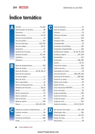 314 SERVICIOS AL LECTOR
www.redusers.com
Índice temático
Cinta de opciones.................................... 19
Color de etiqueta .................................... 96
Columna ................................................. 15
Columna calculada ................................ 139
Comodín ............................................... 259
Compartir libro ..................................... 196
Compatibilidad........................................ 30
Comprobar accesibilidad ....................... 195
Comprobar compatibilidad..................... 196
Configuración regional ......... 36, 38, 39, 108
Configurar página...........................227, 239
Contabilidad ......................................... 107
Contraseña ....................................186, 205
Control ..............................................42, 43
Control de cambios................................ 200
Control de texto.................................... 120
Controlador de relleno ............................ 50
Controles ActiveX ..................284, 299, 302
Controles de formulario..................284, 285
Convertir en rango ................................ 148
Copiar como imagen................................ 84
Copiar formato........................................ 84
Crear documento PDF/XPS..................... 32
Crear una copia....................................... 95
Cuadro combinado................................. 296
Cuadro de fórmulas................................. 20
Cuadro de grupo.................................... 299
Cuadro de lista...................................... 297
Cuadro de nombres ................ 20, 53, 54, 87
Dar formato como tabla .................147, 148
Desproteger hoja................................... 185
Diseño de página..............................22, 213
Dividir una hoja....................................... 91
Documentos ............................................ 28
ActiveX............................................32, 282
Administrador de nombres....................... 88
Alineación ............................................ 117
Anclar archivos .................................21, 22
Área de escritura/edición ........................ 55
Área del gráfico .................................... 153
Área de impresión..........................235, 243
Área de trabajo..................................23, 91
Argumento.............................................. 61
Asistente de funciones............................. 54
Atajos de teclado .............................45, 101
Autofiltros............................................. 252
Autosuma ............................................... 32
Barra de desplazamiento....................... 290
Barra de estado ...................................... 22
Barra de fórmulas.................. 20, 46, 48, 53
Barra de herramientas
de acceso rápido ..................................... 17
Barra de título ........................................ 17
Barra espaciadora................................... 36
Barras de desplazamiento ....................... 26
Biblioteca de funciones ......................58, 63
Borde ................................................... 122
Borrar comentarios................................. 49
Borrar contenido..................................... 49
Borrar formato ....................................... 49
Botón de opción .................................... 290
Buscar ...................................256, 257, 258
Cadena de caracteres alfanuméricos........ 37
Cambiar ventanas ................................... 89
Campo .................................................. 136
Casilla de verificación ........................... 286
Celda...................................................... 15
A
B
C
C
D
www.FreeLibros.me
 