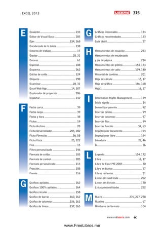 315EXCEL 2013
www.redusers.com
Gráficos incrustados.............................. 154
Gráficos recomendados.......................... 153
Guía táctil............................................... 27
Herramientas de ecuación..................... 233
Herramientas de encabezado
y pie de página...................................... 224
Herramientas de gráfico.................154, 173
Herramientas de tabla ...................139, 140
Historial de cambios.............................. 201
Hoja de cálculo ..................................15, 17
Hoja de gráfico ..............................166, 168
Hoja1 ................................................16, 27
Information Rights Management ........... 179
Inicio rápido ........................................... 14
Inmovilizar paneles................................. 92
Insertar celdas........................................ 99
Insertar columnas ................................... 97
Insertar filas........................................... 99
Insertar función .................................54, 63
Inspeccionar documento........................ 194
Inspeccionar libro ................................. 194
Introducir ..........................................22, 46
Ir............................................................ 26
Leyenda.........................................154, 172
Libro .................................................16, 17
Libro de Excel 97-2003.......................... 30
Libro en blanco....................................... 27
Libros recientes ...................................... 21
Líneas de cuadrícula ............................. 222
Líneas de división.................................. 170
Listas personalizadas ............................ 252
Macro....................................276, 277, 278
Máximo .................................................. 67
Minibarra de formato............................ 104
Ecuación............................................... 233
Editor de Visual Basic ........................... 205
Ejes ..............................................154, 168
Encabezado de la tabla ......................... 138
Entorno de trabajo.................................. 17
Equipo...............................................28, 31
Errores................................................... 61
Especial................................................ 108
Esquema............................................... 262
Estilos de celda..................................... 124
Etiqueta ............................................... 298
Examinar...........................................28, 31
Excel Web App.................................14, 307
Explorador de proyectos........................ 206
Exportar............................................... 142
Fecha corta............................................. 39
Fecha larga............................................. 39
Fecha y hora ........................................... 38
Fichas..................................................... 19
Ficha Archivo.......................................... 20
Ficha Desarrollador........................205, 282
Ficha Fórmulas ..................................56, 58
Ficha Vista.......................................25, 222
Fila......................................................... 15
Filtro personalizado .............................. 146
Formato de celdas................................. 105
Formato de control................................ 285
Formato personalizado.......................... 113
Fracción................................................ 108
Fuente.................................................. 116
Gráficos apilados................................... 162
Gráficos 100% apilados ........................ 164
Gráfico circular..................................... 158
Gráfico de barras ...........................160, 162
Gráfico de columnas.......................156, 161
Gráfico de líneas ............................157, 165
E
F
G
G
H
I
L
M
www.FreeLibros.me
 