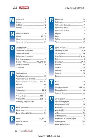 316 SERVICIOS AL LECTOR
www.redusers.com
Reemplazar .......................................... 258
Referencias............................................. 72
Referencias absolutas.............................. 74
Referencias mixtas.................................. 75
Referencias relativas............................... 73
Registro................................................ 136
Regla.................................................... 223
Relleno................................................. 123
Rótulo................................................... 171
Saltos de página.............................214, 236
Separador de miles ............................36, 39
Serie de datos....................................... 153
SharePoint.....................................142, 308
Shift ....................................................... 41
Signo igual ........................................37, 38
Símbolo ................................................ 234
Sintaxis .................................................. 61
SkyDrive..........................................14, 306
Subtotal................................................ 259
Suma...................................................... 67
Tabla .................................................... 136
Tema .................................................... 131
Texto en columnas..........................266, 268
Título del gráfico................................... 154
Título de eje ......................................... 154
Ver en paralelo ....................................... 90
Ver saltos de página.............................. 214
Vincular con la celda............................. 296
Visibilidad............................................. 100
Visor de XPS........................................ 230
Vista..................................................... 212
Vista Backstage...................................... 20
Vista previa de salto de página................ 22
Vista protegida ..................................... 221
Vistas personalizadas............................ 219
Minigráficos.......................................... 158
Mínimo................................................... 67
Modificar................................................ 22
Moneda ................................................ 106
Nombre de archivo.................................. 28
Normal............................................22, 212
Número .................................................. 36
Número de página................................. 229
Office Open XML .................................... 32
Opciones de autorrelleno......................... 51
Opciones de pegado................................. 85
Opciones de presentación
de la cinta de opciones............................ 19
Ordenar y filtrar.....................248, 249, 251
Organizar ventanas ................................. 89
Orientación........................................... 121
Panel de control...................................... 39
Pantalla completa................................. 215
Personalizar barra de estado................... 22
Personalizar cinta de opciones .......206, 283
Phishing................................................ 204
Porcentaje............................................ 107
Portapapeles......................................44, 82
Promedio................................................ 67
Proteger hoja.................................182, 183
Proteger libro................................178, 181
Proteger y compartir libro..................... 188
Quitar duplicados .................................. 275
Quitar filtro........................................... 147
Quitar salto de página ........................... 237
Rango..........................................15, 41, 87
Rango de entrada.................................. 296
Recientes................................................ 31
M
N
O
P
Q
R
R
S
T
V
www.FreeLibros.me
 
