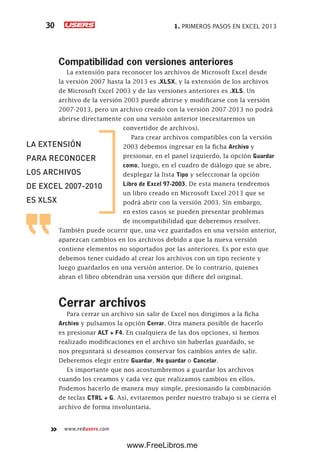 1. PRIMEROS PASOS EN EXCEL 201330
www.redusers.com
Compatibilidad con versiones anteriores
La extensión para reconocer los archivos de Microsoft Excel desde
la versión 2007 hasta la 2013 es .XLSX, y la extensión de los archivos
de Microsoft Excel 2003 y de las versiones anteriores es .XLS. Un
archivo de la versión 2003 puede abrirse y modificarse con la versión
2007-2013, pero un archivo creado con la versión 2007-2013 no podrá
abrirse directamente con una versión anterior (necesitaremos un
convertidor de archivos).
Para crear archivos compatibles con la versión
2003 debemos ingresar en la ficha Archivo y
presionar, en el panel izquierdo, la opción Guardar
como, luego, en el cuadro de diálogo que se abre,
desplegar la lista Tipo y seleccionar la opción
Libro de Excel 97-2003. De esta manera tendremos
un libro creado en Microsoft Excel 2013 que se
podrá abrir con la versión 2003. Sin embargo,
en estos casos se pueden presentar problemas
de incompatibilidad que deberemos resolver.
También puede ocurrir que, una vez guardados en una versión anterior,
aparezcan cambios en los archivos debido a que la nueva versión
contiene elementos no soportados por las anteriores. Es por esto que
debemos tener cuidado al crear los archivos con un tipo reciente y
luego guardarlos en una versión anterior. De lo contrario, quienes
abran el libro obtendrán una versión que difiere del original.
Cerrar archivos
Para cerrar un archivo sin salir de Excel nos dirigimos a la ficha
Archivo y pulsamos la opción Cerrar. Otra manera posible de hacerlo
es presionar ALT + F4. En cualquiera de las dos opciones, si hemos
realizado modificaciones en el archivo sin haberlas guardado, se
nos preguntará si deseamos conservar los cambios antes de salir.
Deberemos elegir entre Guardar, No guardar o Cancelar.
Es importante que nos acostumbremos a guardar los archivos
cuando los creamos y cada vez que realizamos cambios en ellos.
Podemos hacerlo de manera muy simple, presionando la combinación
de teclas CTRL + G. Así, evitaremos perder nuestro trabajo si se cierra el
archivo de forma involuntaria.
LA EXTENSIÓN
PARA RECONOCER
LOS ARCHIVOS
DE EXCEL 2007-2010
ES XLSX
www.FreeLibros.me
 