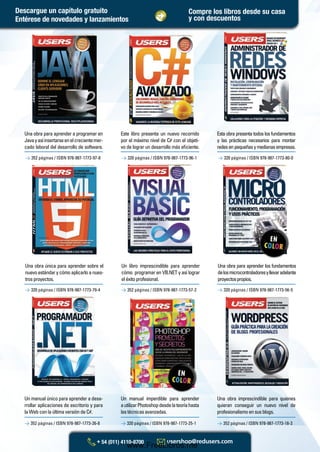 Un manual único para aprender a desa-
rrollar aplicaciones de escritorio y para
la Web con la última versión de C#.
Un libro imprescindible para aprender
cómo programar en VB.NET y así lograr
eléxitoprofesional.
Un manual imperdible para aprender
autilizarPhotoshopdesdelateoríahasta
lastécnicasavanzadas.
Una obra para aprender los fundamentos
delosmicrocontroladoresyllevaradelante
proyectospropios.
Una obra imprescindible para quienes
quieran conseguir un nuevo nivel de
profesionalismoensusblogs.
> 352 páginas / ISBN 978-987-1773-97-8 > 320 páginas / ISBN 978-987-1773-96-1 > 320 páginas / ISBN 978-987-1773-80-0
Una obra única para aprender sobre el
nuevoestándarycómoaplicarloanues-
trosproyectos.
Una obra para aprender a programar en
Javayasíinsertarseenelcrecientemer-
cado laboral del desarrollo de software.
Este libro presenta un nuevo recorrido
por el máximo nivel de C# con el objeti-
vo de lograr un desarrollo más eﬁciente.
Esta obra presenta todos los fundamentos
y las prácticas necesarios para montar
redesenpequeñasymedianasempresas.
> 352 páginas / ISBN 978-987-1773-26-8 > 320 páginas / ISBN 978-987-1773-25-1 > 352 páginas / ISBN 978-987-1773-18-3
> 320 páginas / ISBN 978-987-1773-79-4 > 352 páginas / ISBN 978-987-1773-57-2 > 320 páginas / ISBN 978-987-1773-56-5
Compre los libros desde su casa
y con descuentosEntérese de novedades y lanzamientos
Descargue un capítulo gratuito
Catalogo Manuales 17x24 nuevo diseño.indd 3 05/02/2013 11:14:44 a.m.
www.FreeLibros.me
 