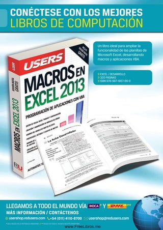 313
Un libro ideal para ampliar la
funcionalidad de las planillas de
Microsoft Excel, desarrollando
macros y aplicaciones VBA.
>> EXCEL / DESARROLLO
>> 320 PÁGINAS
>> ISBN 978-987-1857-99-9
313
CONÉCTESE CON LOS MEJORES
LIBROS DE COMPUTACIÓN
MÁS INFORMACIÓN / CONTÁCTENOS
LIBRO Tango RCT.indd 1 20/03/2013 11:22:14
www.FreeLibros.me
 