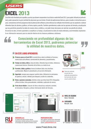 ConozCatodoelpotenCialdelaplanillamásfamosa
profesor en LÍneA
Ante cualquier consulta técnica relacionada
con el libro, puede contactarse con nuestros
expertos: profesor@redusers.com.
reDUsers.com
En nuestro sitio podrá encontrar noticias
relacionadas y también participar de la comunidad
de tecnología más importante de América Latina.
en este Libro AprenDerá:
primeros pasos en excel 2013: características sobre la utilidad y el funciona-
miento básico del software, reconociendo los elementos y procedimientos.
trabajo con datos y libros: clases de datos: diferentes tipos de datos, referencias
y operaciones básicas. Elementos de los libros y su modo de uso.
formatos, tablas y gráficos: formas de obtener datos más atractivos
y profesionales. Mejorar la presentación y el uso de la información.
seguridad: consejos para asegurar nuestros datos. Utilización de contraseñas
de apertura y edición, métodos para bloquear y ocultar los contenidos.
Vistas y opciones avanzadas: distintas vistas que ofrece Excel 2013. Búsquedas
y filtros de datos, listas personalizadas, subtotales y aplicación de macros.
ficha desarrollador: creación de libros interactivos mediante controles
de formulario. Recopilar y utilizar información dentro de fórmulas.
exCel 2013
exCel2013
Este libro está diseñado para aquellos usuarios que deseen comprender el uso básico-medio del Excel 2013, para poder utilizarlo en profundi-
dad y saber aprovechar la gran cantidad de soluciones que nos brinda. A través de explicaciones teóricas, guías visuales e instructivos paso a
paso, conoceremos de forma progresiva todo el potencial del software y cómo efectuar las múltiples herramientas que nos ayudarán a realizar
diferentes tipos de cálculos y gráficos, en forma rápida y sencilla. También aprenderemos cuáles son las opciones de formato y visualización
que nos permitirán presentar los datos de manera clara y sintética, y así poder tomar decisiones con solo leer una planilla de cálculo.
Al concluir la obra, el lector aprenderá a simplificar su trabajo, visualizando los datos de modo ordenado y convirtiéndolos rápidamen-
te en información necesaria para la solución efectiva de los diversos problemas cotidianos.
inCluye
versión
digital
GRATIS
versióndigital
GRATIS
Parte del contenido
de este libro fue
publicado previamente en
los fascículos del curso
visual y práctico Excel.
niVeL De UsUArio
básico / intermedio
CAtegorÍA
Microsoft - excel
Conociendo en profundidad algunas de las
herramientas de excel 2013, podremos potenciar
la utilidad de nuestros datos.
guíapráCtiCa
paraelusuario
novedades del área de trabajo
ingreso y ediCión de datos
formatos y estilos de Celdas
diseño de gráfiCos y tablas
CreaCión y apliCaCión de maCros
Compartir y proteger
la informaCión
www.FreeLibros.me
 
