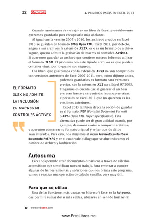 1. PRIMEROS PASOS EN EXCEL 201332
www.redusers.com
Cuando terminamos de trabajar en un libro de Excel, probablemente
queramos guardarlo para recuperarlo más adelante.
Al igual que la versión 2007 y 2010, los archivos creados en Excel
2013 se guardan en formato Office Open XML. Excel 2013, por defecto,
asigna a sus archivos la extensión .XLSX, este es un formato de archivo
seguro, que no admite la grabación de macros ni controles ActiveX.
Si queremos guardar un archivo que contiene macros debemos utilizar
el formato .XLSM. El problema con este tipo de archivos es que pueden
contener virus, por lo que no son seguros.
Los libros que guardamos con la extensión .XLSX no son compatibles
con versiones anteriores de Excel 2007-2013, pero, como dijimos antes,
podemos guardarlos en formato para versiones
previas, con la extensión .XLS para Excel 97-2003.
Tengamos en cuenta que al guardar el archivo
con este formato se perderán las características
especiales de Excel 2013 que no aparecen en las
versiones anteriores.
Excel 2013 también ofrece la opción de guardar
en el formato .PDF (Portable Document Format)
o .XPS (Open XML Paper Specification). Esta
alternativa puede ser de gran utilidad cuando, por
ejemplo, deseamos enviar o compartir archivos,
y queremos conservar su formato original y evitar que los datos
sean alterados. Para esto, nos dirigimos al menú Archivo/Exportar/Crear
documento PDF/XPS y en el cuadro de diálogo que se abre indicamos el
nombre de archivo y la ubicación.
Autosuma
Excel nos permite crear documentos dinámicos a través de cálculos
automáticos que simplifican nuestro trabajo. Para empezar a conocer
algunas de las herramientas y soluciones que nos brinda este programa,
vamos a realizar una operación de cálculo sencilla, pero muy útil.
Para qué se utiliza
Una de las funciones más usadas en Microsoft Excel es la Autosuma,
que permite sumar dos o más celdas, ubicadas en sentido horizontal
EL FORMATO
XLSX NO ADMITE
LA INCLUSIÓN
DE MACROS NI
CONTROLES ACTIVEX
www.FreeLibros.me
 