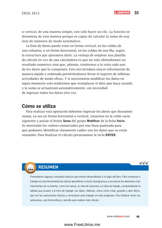 EXCEL 2013 33
www.redusers.com
o vertical, de una manera simple, con solo hacer un clic. La función se
denomina de esta manera porque es capaz de calcular la suma de una
lista de números de modo automático.
La lista de datos puede estar en forma vertical, en las celdas de
una columna, o en forma horizontal, en las celdas de una fila, según
la estructura que queramos darle. La ventaja de emplear una planilla
de cálculo en vez de una calculadora es que no solo obtendremos un
resultado numérico sino que, además, tendremos a la vista cada uno
de los datos que lo componen. Esto nos brindará mayor información de
manera rápida y ordenada permitiéndonos llevar el registro de infinitas
actividades de modo eficaz. Y si necesitamos modificar los datos en
algún momento solo tendremos que reemplazar el dato que haya variado
y la suma se actualizará automáticamente, sin necesidad
de ingresar todos los datos otra vez.
Cómo se utiliza
Para realizar esta operación debemos ingresar los datos que deseamos
sumar, ya sea en forma horizontal o vertical, situarnos en la celda vacía
siguiente y pulsar el botón Suma del grupo Modificar de la ficha Inicio.
Se mostrarán los valores enmarcados por una línea punteada para
que podamos identificar claramente cuáles son los datos que se están
sumando. Para finalizar el cálculo presionamos la tecla ENTER.
Presentamos algunos conceptos básicos que iremos desarrollando a lo largo del libro. Para comenzar a
trabajar en esta herramienta de cálculo aprendimos a iniciar el programa y a reconocer los elementos más
importantes de su interfaz, como las barras, la cinta de opciones y el área de trabajo, comprendiendo la
utilidad que poseen a la hora de trabajar con datos. Además, vimos cómo crear, guardar y abrir libros,
que son las operaciones básicas y necesarias para trabajar en este programa. Para finalizar vimos las
autosumas, una forma eficaz y sencilla para realizar este cálculo.
RESUMEN
www.FreeLibros.me
 