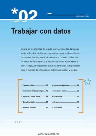 Servicio de atención al lector: usershop@redusers.com
Dentro de las planillas de cálculo ingresaremos los datos que
serán utilizados en diversas operaciones para la obtención de
resultados. Por eso, resulta fundamental conocer cuáles son
los tipos de datos que Excel reconoce y cómo actúa frente a
ellos. Luego, aprenderemos a realizar otra tarea indispensable
para el manejo de información: seleccionar celdas y rangos.
Trabajar con datos
▼ Tipos de datos..........................36
▼ Seleccionar celdas y rangos ....40
▼ Ingresar y editar datos ...........46
▼ Completar datos ......................50
▼ Barra de fórmulas ....................53
▼ Operaciones básicas.................56
▼ Funciones básicas....................61
▼ Referencias ..............................72
▼ Resumen...................................79
▼ Actividades...............................80
www.FreeLibros.me
 