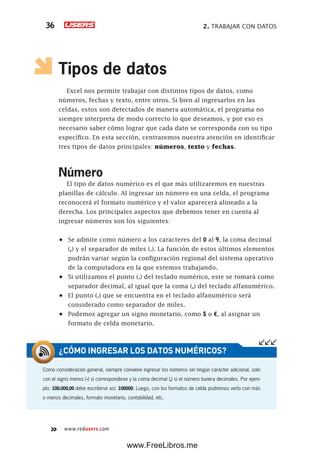 2. TRABAJAR CON DATOS36
www.redusers.com
Tipos de datos
Excel nos permite trabajar con distintos tipos de datos, como
números, fechas y texto, entre otros. Si bien al ingresarlos en las
celdas, estos son detectados de manera automática, el programa no
siempre interpreta de modo correcto lo que deseamos, y por eso es
necesario saber cómo lograr que cada dato se corresponda con su tipo
específico. En esta sección, centraremos nuestra atención en identificar
tres tipos de datos principales: números, texto y fechas.
Número
El tipo de datos numérico es el que más utilizaremos en nuestras
planillas de cálculo. Al ingresar un número en una celda, el programa
reconocerá el formato numérico y el valor aparecerá alineado a la
derecha. Los principales aspectos que debemos tener en cuenta al
ingresar números son los siguientes:
•	 Se admite como número a los caracteres del 0 al 9, la coma decimal
(,) y el separador de miles (.). La función de estos últimos elementos
podrán variar según la configuración regional del sistema operativo
de la computadora en la que estemos trabajando.
•	 Si utilizamos el punto (.) del teclado numérico, este se tomará como
separador decimal, al igual que la coma (,) del teclado alfanumérico.
•	 El punto (.) que se encuentra en el teclado alfanumérico será
considerado como separador de miles.
•	 Podemos agregar un signo monetario, como $ o €, al asignar un
formato de celda monetario.
Como consideración general, siempre conviene ingresar los números sin ningún carácter adicional, solo
con el signo menos (-) si correspondiese y la coma decimal (,) si el número tuviera decimales. Por ejem-
plo: 100.000,00 debe escribirse así: 100000. Luego, con los formatos de celda podremos verlo con más
o menos decimales, formato monetario, contabilidad, etc.
¿CÓMO INGRESAR LOS DATOS NUMÉRICOS?
www.FreeLibros.me
 