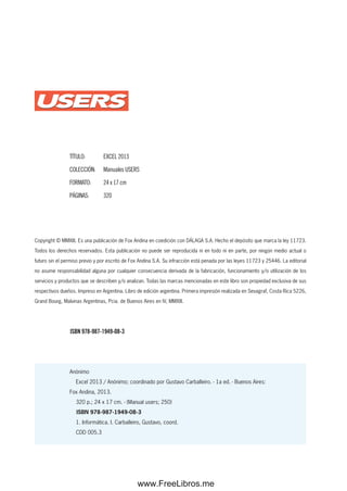 Copyright © MMXIII. Es una publicación de Fox Andina en coedición con DÁLAGA S.A. Hecho el depósito que marca la ley 11723.
Todos los derechos reservados. Esta publicación no puede ser reproducida ni en todo ni en parte, por ningún medio actual o
futuro sin el permiso previo y por escrito de Fox Andina S.A. Su infracción está penada por las leyes 11723 y 25446. La editorial
no asume responsabilidad alguna por cualquier consecuencia derivada de la fabricación, funcionamiento y/o utilización de los
servicios y productos que se describen y/o analizan. Todas las marcas mencionadas en este libro son propiedad exclusiva de sus
respectivos dueños. Impreso en Argentina. Libro de edición argentina. Primera impresión realizada en Sevagraf, Costa Rica 5226,
Grand Bourg, Malvinas Argentinas, Pcia. de Buenos Aires en IV, MMXIII.
Anónimo
Excel 2013 / Anónimo; coordinado por Gustavo Carballeiro. - 1a ed. - Buenos Aires:
Fox Andina, 2013.
320 p.; 24 x 17 cm. - (Manual users; 250)
ISBN 978-987-1949-08-3
1. Informática. I. Carballeiro, Gustavo, coord.
CDD 005.3
TÍTULO: EXCEL 2013
COLECCIÓN: Manuales USERS
FORMATO: 24 x 17 cm
PÁGINAS: 320
ISBN 978-987-1949-08-3
www.FreeLibros.me
 