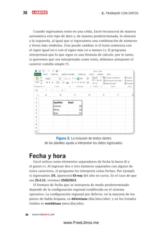 2. TRABAJAR CON DATOS38
www.redusers.com
Cuando ingresamos texto en una celda, Excel reconocerá de manera
automática este tipo de dato y, de manera predeterminada, lo alineará
a la izquierda, al igual que si ingresamos una combinación de números
y letras más símbolos. Esto puede cambiar si el texto comienza con
el signo igual (=) o con el signo más (+) o menos (-). El programa
interpretará que lo que sigue es una fórmula de cálculo; por lo tanto,
si queremos que sea interpretado como texto, debemos anteponer el
carácter comilla simple (‘).
Figura 2. La inclusión de textos dentro
de las planillas ayuda a interpretar los datos ingresados.
Fecha y hora
Excel utiliza como elementos separadores de fecha la barra (/) y
el guion (-). Al ingresar dos o tres números separados con alguno de
estos caracteres, el programa los interpreta como fechas. Por ejempli,
si ingresamos 3/5, aparecerá 03-may del año en curso. En el caso de que
sea 25-2-13, veremos 25/02/2013.
El formato de fecha que se interpreta de modo predeterminado
depende de la configuración regional establecida en el sistema
operativo. La configuración regional por defecto, en la mayoría de los
países de habla hispana, es dd/mm/aaaa (día/mes/año); y en los Estados
Unidos es mm/dd/aaaa (mes/día/año).
www.FreeLibros.me
 