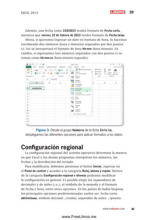 EXCEL 2013 39
www.redusers.com
Además, una fecha como 15/2/2013 tendrá formato de Fecha corta,
mientras que viernes, 15 de febrero de 2013 tendrá formato de Fecha larga.
Ahora, si queremos ingresar un dato en formato de hora, lo hacemos
escribiendo dos números (hora y minutos) separados por dos puntos
(:). Así se interpretará el formato de hora hh:mm (hora:minuto). En
cambio, si ingresamos tres números separados con dos puntos (:) se
toman como hh:mm:ss (hora:minuto:segundo).
Figura 3. Desde el grupo Número de la ficha Inicio,
desplegamos las diferentes opciones para aplicar formatos a los datos.
Configuración regional
La configuración regional del sistema operativo determina la manera
en que Excel y los demás programas interpretan los números, las
fechas y la distribución del teclado.
Para modificarla, debemos presionar el botón Iniciar, ingresar en
el Panel de control y acceder a la categoría Reloj, idioma y región. Dentro
de la categoría Configuración regional e idiomas podemos modificar
la configuración en general. Es posible elegir los separadores de
decimales y de miles (, o .), el símbolo de la moneda y el formato
de fecha y hora, entre otras opciones. En los países de habla hispana,
las principales opciones predeterminadas suelen ser: fecha corta:
dd/mm/aaaa, símbolo decimal: , (coma), separador de miles: . (punto).
www.FreeLibros.me
 