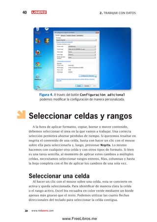 2. TRABAJAR CON DATOS40
www.redusers.com
Figura 4. A través del botón Configuración adicional
podemos modificar la configuración de manera personalizada.
Seleccionar celdas y rangos
A la hora de aplicar formatos, copiar, borrar o mover contenido,
debemos seleccionar el área en la que vamos a trabajar. Una correcta
selección permitirá ahorrar pérdidas de tiempo. Si queremos resaltar en
negrita el contenido de una celda, basta con hacer un clic con el mouse
sobre ella para seleccionarla y, luego, presionar Negrita. Lo mismo
hacemos con cualquier otra celda y con otros tipos de formato. Si bien
es una tarea sencilla, al momento de aplicar estos cambios a múltiples
celdas, necesitamos seleccionar rangos enteros, filas, columnas y hasta
la hoja completa con el fin de aplicar los cambios de una sola vez.
Seleccionar una celda
Al hacer un clic con el mouse sobre una celda, esta se convierte en
activa y queda seleccionada. Para identificar de manera clara la celda
o el rango activo, Excel los recuadra en color verde mediante un borde
apenas más grueso que el resto. Podemos utilizar las cuatro flechas
direccionales del teclado para seleccionar la celda contigua.
www.FreeLibros.me
 