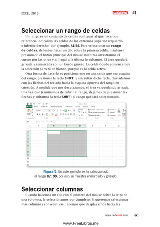EXCEL 2013 41
www.redusers.com
Seleccionar un rango de celdas
Un rango es un conjunto de celdas contiguas al que hacemos
referencia indicando las celdas de los extremos superior izquierdo
e inferior derecho; por ejemplo, A1:B5. Para seleccionar un rango
de celdas, debemos hacer un clic sobre la primera celda, mantener
presionado el botón principal del mouse mientras arrastramos el
cursor por las otras y al llegar a la última lo soltamos. El área quedará
grisada y remarcada con un borde grueso. La celda donde comenzamos
la selección se verá en blanco, porque es la celda activa.
Otra forma de hacerlo es posicionarnos en una celda que sea esquina
del rango, presionar la tecla SHIFT, y sin soltar dicha tecla, trasladarnos
con las flechas del teclado hacia la esquina opuesta del rango en
cuestión. A medida que nos desplazamos, el área va quedando grisada.
Una vez que terminamos de cubrir el rango, dejamos de presionar las
flechas y soltamos la tecla SHIFT: el rango quedará seleccionado.
Figura 5. En este ejemplo se ha seleccionado
el rango B2:D9, por eso se muestra enmarcado y grisado.
Seleccionar columnas
Cuando hacemos un clic con el puntero del mouse sobre la letra de
una columna, la seleccionamos por completo. Si queremos seleccionar
más columnas consecutivas, tenemos que desplazarnos hacia las
www.FreeLibros.me
 