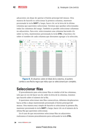 2. TRABAJAR CON DATOS42
www.redusers.com
adyacentes sin dejar de apretar el botón principal del mouse. Otra
manera de hacerlo es seleccionar la primera columna, mantener
presionada la tecla SHIFT y luego, hacer clic en la letra de la última
columna que queremos seleccionar. Veremos que quedan seleccionadas
todas las columnas del rango. También es posible seleccionar columnas
no adyacentes. Para esto, seleccionamos una columna haciendo clic
sobre su letra, mantenemos presionada la tecla CTRL y hacemos clic
sobre el nombre de cada columna que deseamos agregar a la selección.
Figura 6. Al situarnos sobre el rótulo de la columna, el puntero
cambia a una flecha negra que indica que se seleccionará por completo.
Seleccionar filas
El procedimiento para seleccionar filas es similar al de las columnas,
solo que en vez de hacer un clic sobre la letra de la columna, tenemos
que hacerlo sobre el número de la fila.
Si queremos seleccionar más filas consecutivas, debemos desplazarnos
hacia arriba o abajo manteniendo presionado el botón principal del
mouse. Otra manera muy simple de hacerlo es seleccionar la primera fila,
mantener presionada la tecla SHIFT y luego, hacer clic en el número de la
última fila que queremos seleccionar.
En el caso de que necesitemos seleccionar filas no adyacentes
realizamos el mismo procedimiento pero utilizando la tecla CTRL.
www.FreeLibros.me
 