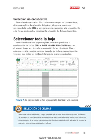 EXCEL 2013 43
www.redusers.com
Selección no consecutiva
Para seleccionar celdas, filas, columnas o rangos no consecutivos,
debemos realizar la selección del primer elemento, mantener
presionada la tecla CTRL y agregar nuevos elementos a la selección. De
esta forma será posible combinar la selección de dichos elementos.
Seleccionar toda la hoja
Para seleccionar una hoja completa, debemos presionar la
combinación de teclas CTRL + SHIFT + BARRA ESPACIADORA o, con
el mouse, hacer un clic en la intersección de los rótulos de filas y
columnas, en la esquina superior derecha de la hoja. A continuación,
veremos que todas las celdas de la hoja se muestran grisadas.
Figura 7. En este ejemplo se han seleccionado dos filas y una columna.
Seleccionar celdas individuales y rangos permitirá aplicar sobre ellos distintas opciones de formato.
Sin embargo, es importante destacar que es posible seleccionar tanto celdas vacías como celdas con
contenido dentro de un mismo marco de selección. Lo mismo sucederá con la aplicación de formato, la
cual podrá hacerse sobre celdas vacías o rellenas.
SELECCIÓN DE CELDAS
www.FreeLibros.me
 