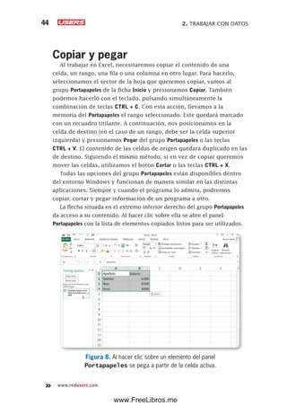 2. TRABAJAR CON DATOS44
www.redusers.com
Copiar y pegar
Al trabajar en Excel, necesitaremos copiar el contenido de una
celda, un rango, una fila o una columna en otro lugar. Para hacerlo,
seleccionamos el sector de la hoja que queremos copiar, vamos al
grupo Portapapeles de la ficha Inicio y presionamos Copiar. También
podemos hacerlo con el teclado, pulsando simultáneamente la
combinación de teclas CTRL + C. Con esta acción, llevamos a la
memoria del Portapapeles el rango seleccionado. Este quedará marcado
con un recuadro titilante. A continuación, nos posicionamos en la
celda de destino (en el caso de un rango, debe ser la celda superior
izquierda) y presionamos Pegar del grupo Portapapeles o las teclas
CTRL + V. El contenido de las celdas de origen quedará duplicado en las
de destino. Siguiendo el mismo método, si en vez de copiar queremos
mover las celdas, utilizamos el botón Cortar o las teclas CTRL + X.
Todas las opciones del grupo Portapapeles están disponibles dentro
del entorno Windows y funcionan de manera similar en las distintas
aplicaciones. Siempre y cuando el programa lo admita, podremos
copiar, cortar y pegar información de un programa a otro.
La flecha situada en el extremo inferior derecho del grupo Portapapeles
da acceso a su contenido. Al hacer clic sobre ella se abre el panel
Portapapeles con la lista de elementos copiados listos para ser utilizados.
Figura 8. Al hacer clic sobre un elemento del panel
Portapapeles se pega a partir de la celda activa.
www.FreeLibros.me
 