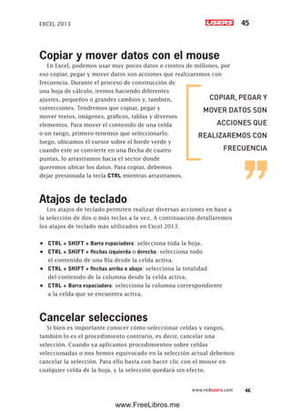 EXCEL 2013 45
www.redusers.com
Copiar y mover datos con el mouse
En Excel, podemos usar muy pocos datos o cientos de millones, por
eso copiar, pegar y mover datos son acciones que realizaremos con
frecuencia. Durante el proceso de construcción de
una hoja de cálculo, iremos haciendo diferentes
ajustes, pequeños o grandes cambios y, también,
correcciones. Tendremos que copiar, pegar y
mover textos, imágenes, gráficos, tablas y diversos
elementos. Para mover el contenido de una celda
o un rango, primero tenemos que seleccionarlo;
luego, ubicamos el cursor sobre el borde verde y
cuando este se convierte en una flecha de cuatro
puntas, lo arrastramos hacia el sector donde
queremos ubicar los datos. Para copiar, debemos
dejar presionada la tecla CTRL mientras arrastramos.
Atajos de teclado
Los atajos de teclado permiten realizar diversas acciones en base a
la selección de dos o más teclas a la vez. A continuación detallaremos
los atajos de teclado más utilizados en Excel 2013:
•	 CTRL + SHIFT + Barra espaciadora: selecciona toda la hoja.
•	 CTRL + SHIFT + flechas izquierda o derecha: selecciona todo
el contenido de una fila desde la celda activa.
•	 CTRL + SHIFT + flechas arriba o abajo: selecciona la totalidad
del contenido de la columna desde la celda activa.
•	 CTRL + Barra espaciadora: selecciona la columna correspondiente
a la celda que se encuentra activa.
Cancelar selecciones
Si bien es importante conocer cómo seleccionar celdas y rangos,
también lo es el procedimiento contrario, es decir, cancelar una
selección. Cuando ya aplicamos procedimientos sobre celdas
seleccionadas o nos hemos equivocado en la selección actual debemos
cancelar la selección. Para ello basta con hacer clic con el mouse en
cualquier celda de la hoja, y la selección quedará sin efecto.
COPIAR, PEGAR Y
MOVER DATOS SON
ACCIONES QUE
REALIZAREMOS CON
FRECUENCIA
www.FreeLibros.me
 