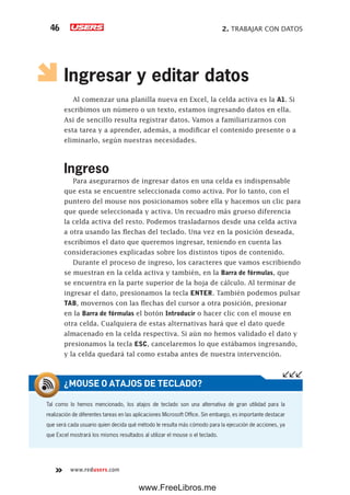 2. TRABAJAR CON DATOS46
www.redusers.com
Ingresar y editar datos
Al comenzar una planilla nueva en Excel, la celda activa es la A1. Si
escribimos un número o un texto, estamos ingresando datos en ella.
Así de sencillo resulta registrar datos. Vamos a familiarizarnos con
esta tarea y a aprender, además, a modificar el contenido presente o a
eliminarlo, según nuestras necesidades.
Ingreso
Para asegurarnos de ingresar datos en una celda es indispensable
que esta se encuentre seleccionada como activa. Por lo tanto, con el
puntero del mouse nos posicionamos sobre ella y hacemos un clic para
que quede seleccionada y activa. Un recuadro más grueso diferencia
la celda activa del resto. Podemos trasladarnos desde una celda activa
a otra usando las flechas del teclado. Una vez en la posición deseada,
escribimos el dato que queremos ingresar, teniendo en cuenta las
consideraciones explicadas sobre los distintos tipos de contenido.
Durante el proceso de ingreso, los caracteres que vamos escribiendo
se muestran en la celda activa y también, en la Barra de fórmulas, que
se encuentra en la parte superior de la hoja de cálculo. Al terminar de
ingresar el dato, presionamos la tecla ENTER. También podemos pulsar
TAB, movernos con las flechas del cursor a otra posición, presionar
en la Barra de fórmulas el botón Introducir o hacer clic con el mouse en
otra celda. Cualquiera de estas alternativas hará que el dato quede
almacenado en la celda respectiva. Si aún no hemos validado el dato y
presionamos la tecla ESC, cancelaremos lo que estábamos ingresando,
y la celda quedará tal como estaba antes de nuestra intervención.
Tal como lo hemos mencionado, los atajos de teclado son una alternativa de gran utilidad para la
realización de diferentes tareas en las aplicaciones Microsoft Office. Sin embargo, es importante destacar
que será cada usuario quien decida qué método le resulta más cómodo para la ejecución de acciones, ya
que Excel mostrará los mismos resultados al utilizar el mouse o el teclado.
¿MOUSE O ATAJOS DE TECLADO?
www.FreeLibros.me
 