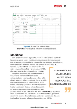 EXCEL 2013 47
www.redusers.com
Figura 9. Al hacer clic sobre el botón
Introducir se acepta el dato sin trasladarnos de celda.
Modificar
Para modificar un dato ingresado, podemos sobrescribirlo o editarlo.
La primera opción ocurre cuando comenzamos a escribir en una celda
que ya contiene información. En ese caso, los nuevos datos reemplazarán
por completo el contenido anterior. Por ejemplo, si en la celda A1
tenemos la palabra Inicio, nos situamos otra vez
sobre ella, escribimos Final y presionamos ENTER,
el texto original será reemplazado por el nuevo.
La opción de edición nos permite modificar
una porción del contenido de la celda
seleccionada sin tener que borrar o sobrescribir
el dato anterior. Si hacemos doble clic en la celda
que queremos modificar, habilitamos el modo
Edición y entonces, podemos trasladarnos con las
flechas izquierda y derecha sobre el contenido
de la celda, ya sea un texto, un número o una
fórmula. Al borrar los caracteres con SUPR o BACKSPACE, o insertar
otros nuevos entre dos existentes o al final de la cadena, podemos
rescribir la porción de una fórmula, un texto o un número. Una vez
finalizado el proceso, validamos los cambios con ENTER.
AL SOBRESCRIBIR
UNA CELDA, LOS
NUEVOS DATOS
REEMPLAZAN EL
CONTENIDO ANTERIOR
www.FreeLibros.me
 