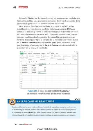 2. TRABAJAR CON DATOS48
www.redusers.com
En modo Edición, las flechas del cursor no nos permiten trasladarnos
hacia otras celdas; solo podremos movernos dentro del contenido de la
celda actual para hacer las modificaciones necesarias.
Otra manera de editar una celda es presionar la tecla F2 sobre
la celda activa. En este caso también podemos presionar ESC para
cancelar la edición y volver al contenido original de la celda sin tener
en cuenta los cambios introducidos. Tengamos presente que cuando
estamos modificando el contenido de una celda que contiene una
fórmula de cualquier tipo, la sintaxis de la fórmula será visible tanto
en la Barra de fórmulas como en la celda, pero no su resultado. Una
vez finalizado el proceso, en la Barra de fórmula seguiremos viendo la
sintaxis y en la celda, el resultado.
Figura 10. Al hacer clic sobre el botón Cancelar
se anulan las modificaciones que estemos realizando.
Cuando modificamos, borramos o sobrescribimos el contenido de una celda, y no estamos conformes con
el resultado luego de aceptarlo, podemos utilizar el botón Deshacer de la Barra de acceso rápido o presionar
la combinación de teclas CTRL + Z para volver al estado anterior. Esta operación debemos realizarla antes
de seguir trabajando en la planilla de lo contrario anularemos todas las acciones posteriores que realizamos.
ANULAR CAMBIOS REALIZADOS
www.FreeLibros.me
 