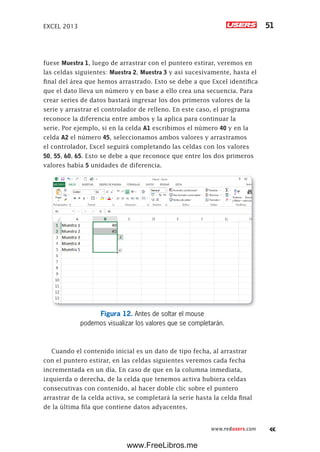 EXCEL 2013 51
www.redusers.com
fuese Muestra 1, luego de arrastrar con el puntero estirar, veremos en
las celdas siguientes: Muestra 2, Muestra 3 y así sucesivamente, hasta el
final del área que hemos arrastrado. Esto se debe a que Excel identifica
que el dato lleva un número y en base a ello crea una secuencia. Para
crear series de datos bastará ingresar los dos primeros valores de la
serie y arrastrar el controlador de relleno. En este caso, el programa
reconoce la diferencia entre ambos y la aplica para continuar la
serie. Por ejemplo, si en la celda A1 escribimos el número 40 y en la
celda A2 el número 45, seleccionamos ambos valores y arrastramos
el controlador, Excel seguirá completando las celdas con los valores
50, 55, 60, 65. Esto se debe a que reconoce que entre los dos primeros
valores había 5 unidades de diferencia.
Figura 12. Antes de soltar el mouse
podemos visualizar los valores que se completarán.
Cuando el contenido inicial es un dato de tipo fecha, al arrastrar
con el puntero estirar, en las celdas siguientes veremos cada fecha
incrementada en un día. En caso de que en la columna inmediata,
izquierda o derecha, de la celda que tenemos activa hubiera celdas
consecutivas con contenido, al hacer doble clic sobre el puntero
arrastrar de la celda activa, se completará la serie hasta la celda final
de la última fila que contiene datos adyacentes.
www.FreeLibros.me
 
