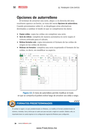 2. TRABAJAR CON DATOS52
www.redusers.com
Opciones de autorrelleno
Al terminar de arrastrar una serie, abajo y a la derecha del área
resultante aparece un botón, se trata del menú Opciones de autorrelleno.
Cuando presionamos sobre él, se despliegan otras alternativas
destinadas a cambiar el modo en que se completaron los datos:
•	 Copiar celdas: copia las celdas sin completar una serie.
•	 Serie de relleno: completa de manera automática la serie según el
criterio utilizado para el cálculo.
•	 Rellena formatos solo: copia únicamente el formato de las celdas de
origen en las celdas de destino.
•	 Rellenar sin formatos: completa una serie respetando el formato de las
celdas, es decir, sin modificar su aspecto.
Figura 13. El menú de autorrelleno permite modificar el modo
en que se comporta el puntero estirar luego de arrastrar una celda o rango.
Al cambiar la región o el país predeterminados en Windows, se modifica el formato predeterminado de
números, monedas, hora y fecha que se suele usar para ese país o región en cuestión. Debido a ello, es
importante tener en cuenta ingresar en la configuración regional de Windows para configurarlo.
FORMATOS PREDETERMINADOS
www.FreeLibros.me
 