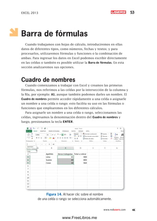EXCEL 2013 53
www.redusers.com
Barra de fórmulas
Cuando trabajamos con hojas de cálculo, introduciremos en ellas
datos de diferentes tipos, como números, fechas y textos; y para
procesarlos, utilizaremos fórmulas y funciones o la combinación de
ambas. Para ingresar los datos en Excel podemos escribir directamente
en las celdas o también es posible utilizar la Barra de fórmulas. En esta
sección analizaremos sus opciones.
Cuadro de nombres
Cuando comenzamos a trabajar con Excel y creamos las primeras
fórmulas, nos referimos a las celdas por la intersección de la columna y
la fila, por ejemplo: A1, aunque también podemos darles un nombre. El
Cuadro de nombres permite acceder rápidamente a una celda o asignarle
un nombre a una celda o rango; esto facilita su uso en las fórmulas o
funciones que emplearemos en los diferentes cálculos.
Para asignarle un nombre a una celda o rango, seleccionamos las
celdas, ingresamos la denominación dentro del Cuadro de nombres y
luego, presionamos la tecla ENTER.
Figura 14. Al hacer clic sobre el nombre
de una celda o rango se selecciona automáticamente.
www.FreeLibros.me
 