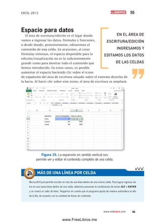 EXCEL 2013 55
www.redusers.com
Espacio para datos
El área de escritura/edición es el lugar donde
vamos a ingresar los datos, fórmulas y funciones,
o desde donde, posteriormente, editaremos el
contenido de una celda. En ocasiones, al crear
fórmulas extensas, el espacio disponible para la
edición/visualización no es lo suficientemente
grande como para mostrar todo el contenido que
hemos introducido. En estos casos, es posible
aumentar el espacio haciendo clic sobre el icono
de expansión del área de escritura situado sobre el extremo derecho de
la barra. Al hacer clic sobre este icono, el área de escritura se ampliará.
Figura 15. La expansión en sentido vertical nos
permite ver y editar el contenido completo de una celda.
Microsoft Excel permite escribir en más de una línea dentro de una misma celda. Para lograr ingresar da-
tos en una nueva línea dentro de una celda, debemos presionar la combinación de teclas ALT + ENTER
y se creará un salto de línea. Tengamos en cuenta que el programa ajusta de manera automática el alto
de la fila, de acuerdo con la cantidad de líneas de contenido.
MÁS DE UNA LÍNEA POR CELDA
EN EL ÁREA DE
ESCRITURA/EDICIÓN
INGRESAMOS Y
EDITAMOS LOS DATOS
DE LAS CELDAS
www.FreeLibros.me
 