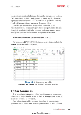 EXCEL 2013 57
www.redusers.com
tener esto en cuenta a la hora de efectuar las operaciones básicas,
para no cometer errores. Sin embargo, la mejor manera de evitar
equivocaciones es recurrir a los paréntesis, ya que Excel primero
resolverá las operaciones que estén dentro de ellos.
Una vez que aprendamos a utilizar las fórmulas, ya no
necesitaremos una calculadora para hacer las operaciones básicas
dentro de una hoja de cálculo, sino que podremos sumar, restar,
multiplicar y dividir por medio de la siguiente estructura:
=(operando1)(operador aritmético)(operando2) ENTER
Por ejemplo: =15 * 14 ENTER. Hasta que no presionamos la tecla
ENTER, no se realiza la operación.
Figura 16. Al situarnos en una celda,
la Barra de fórmulas mostrará el cálculo realizado.
Editar fórmulas
Si lo necesitamos, podemos editar los datos que se encuentran
dentro de la fórmula tanto desde la Barra de fórmulas como desde la
celda que contiene la operación.
Para saber si una celda tiene una fórmula o si, simplemente,
queremos ver la fórmula en la celda, presionamos la tecla F2. Excel
www.FreeLibros.me
 