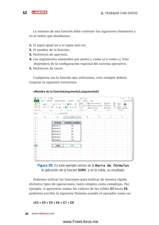 2. TRABAJAR CON DATOS62
www.redusers.com
La sintaxis de una función debe contener los siguientes elementos y
en el orden que detallamos:
1. El signo igual (=) o el signo más (+).
2. El nombre de la función.
3. Paréntesis de apertura.
4. Los argumentos separados por punto y coma (;) o coma (,). Esto
dependerá de la configuración regional del sistema operativo.
5. Paréntesis de cierre.
Cualquiera sea la función que utilicemos, esta siempre deberá
respetar la siguiente estructura:
=Nombre de la función(argumento1;argumento2)
Figura 20. En este ejemplo vemos en la Barra de fórmulas
la aplicación de la función SUMA y en la celda, su resultado.
Podemos utilizar las funciones para realizar de manera rápida
distintos tipos de operaciones, tanto simples como complejas. Por
ejemplo, si queremos sumar los valores de las celdas C3 hasta C8,
podemos escribir la siguiente fórmula usando el operador suma (+):
=C3 + C4 + C5 + C6 + C7 + C8
www.FreeLibros.me
 