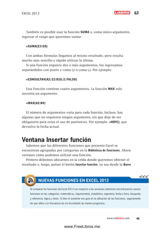 EXCEL 2013 63
www.redusers.com
También es posible usar la función SUMA y, como único argumento,
ingresar el rango que queremos sumar:
=SUMA(C3:C8)
Con ambas fórmulas llegamos al mismo resultado, pero resulta
mucho más sencillo y rápido utilizar la última.
Si una función requiere dos o más argumentos, los ingresamos
separándolos con punto y coma (;) o coma (,). Por ejemplo:
=CONSULTAV(A2; C2:D10; 2; FALSO)
Esta función contiene cuatro argumentos. La función MAX solo
necesita un argumento:
=MAX(A2:B4)
El número de argumentos varía para cada función. Incluso, hay
algunas que no requieren ningún argumento, sin que deje de ser
obligatorio para estas el uso de paréntesis. Por ejemplo: =HOY(), que
devuelve la fecha actual.
Ventana Insertar función
Sabemos que las diferentes funciones que presenta Excel se
encuentran agrupadas por categorías en la Biblioteca de funciones. Ahora
veremos cómo podemos utilizar una función.
Primero debemos ubicarnos en la celda donde queremos obtener el
resultado y, luego, pulsar el botón Insertar función, ya sea desde la Barra
Al comparar las funciones de Excel 2013 con respecto a las versiones anteriores encontraremos nuevas
funciones en las categorías: matemáticas, trigonometría, estadística, ingeniería, fecha y hora, búsqueda
y referencia, lógica y texto. Si bien el asistente nos guía en la utilización de las funciones, seguramente
las que utilice con frecuencia las irá recordando de manera progresiva.
NUEVAS FUNCIONES EN EXCEL 2013
www.FreeLibros.me
 